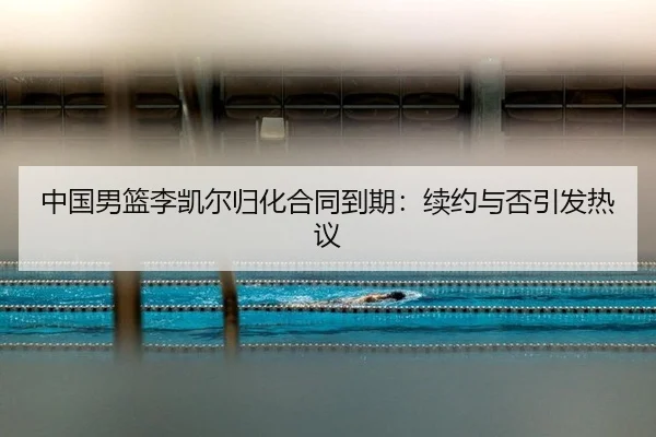 中国男篮李凯尔归化合同到期:续约与否引发热议